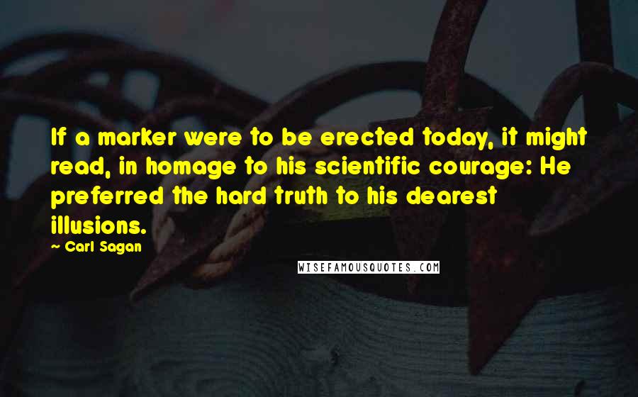 Carl Sagan Quotes: If a marker were to be erected today, it might read, in homage to his scientific courage: He preferred the hard truth to his dearest illusions.