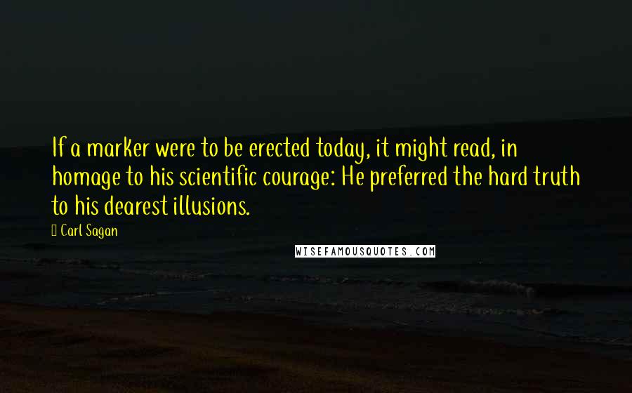 Carl Sagan Quotes: If a marker were to be erected today, it might read, in homage to his scientific courage: He preferred the hard truth to his dearest illusions.