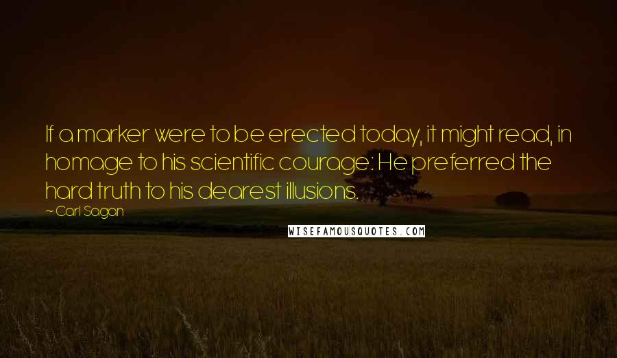 Carl Sagan Quotes: If a marker were to be erected today, it might read, in homage to his scientific courage: He preferred the hard truth to his dearest illusions.