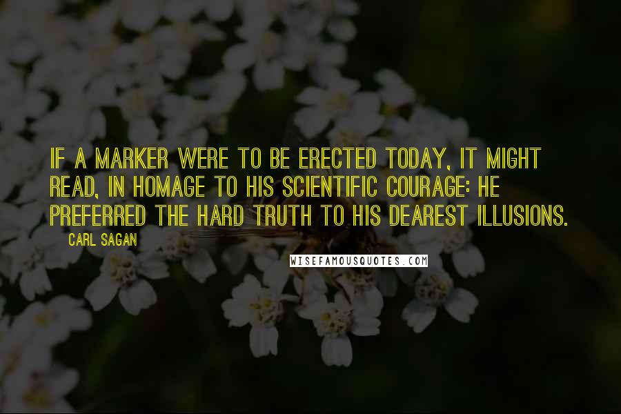 Carl Sagan Quotes: If a marker were to be erected today, it might read, in homage to his scientific courage: He preferred the hard truth to his dearest illusions.