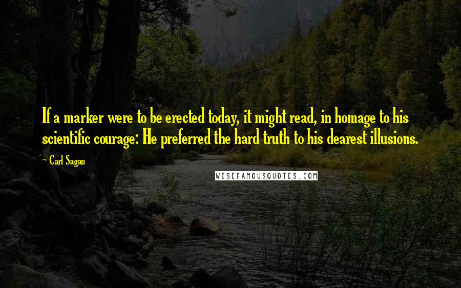 Carl Sagan Quotes: If a marker were to be erected today, it might read, in homage to his scientific courage: He preferred the hard truth to his dearest illusions.