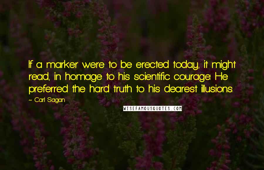 Carl Sagan Quotes: If a marker were to be erected today, it might read, in homage to his scientific courage: He preferred the hard truth to his dearest illusions.