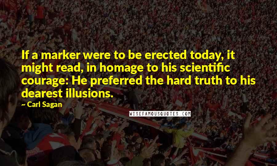 Carl Sagan Quotes: If a marker were to be erected today, it might read, in homage to his scientific courage: He preferred the hard truth to his dearest illusions.