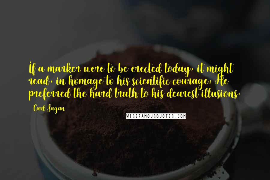 Carl Sagan Quotes: If a marker were to be erected today, it might read, in homage to his scientific courage: He preferred the hard truth to his dearest illusions.
