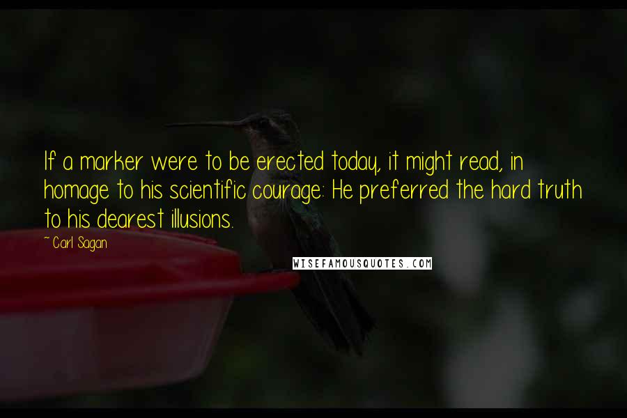 Carl Sagan Quotes: If a marker were to be erected today, it might read, in homage to his scientific courage: He preferred the hard truth to his dearest illusions.