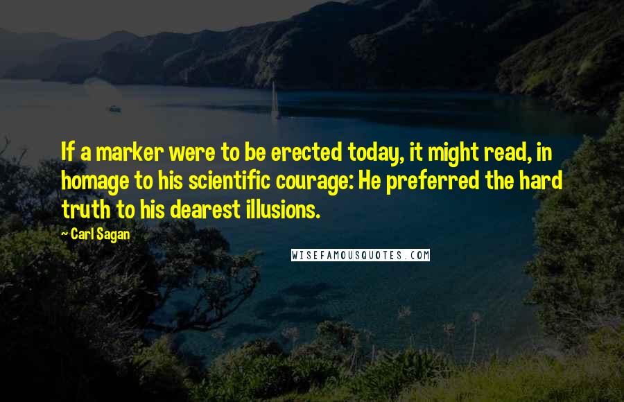 Carl Sagan Quotes: If a marker were to be erected today, it might read, in homage to his scientific courage: He preferred the hard truth to his dearest illusions.