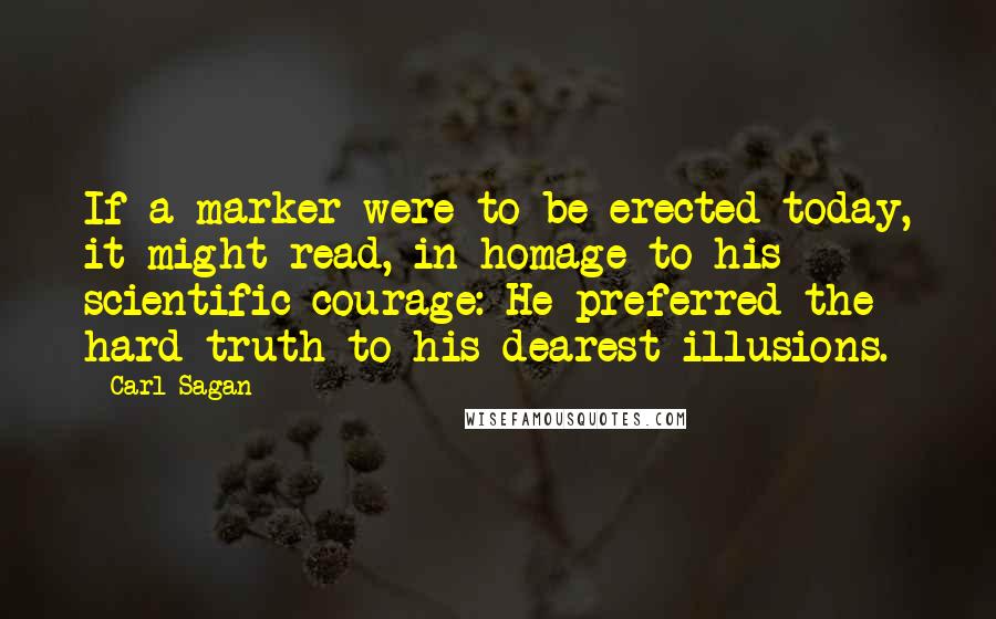 Carl Sagan Quotes: If a marker were to be erected today, it might read, in homage to his scientific courage: He preferred the hard truth to his dearest illusions.