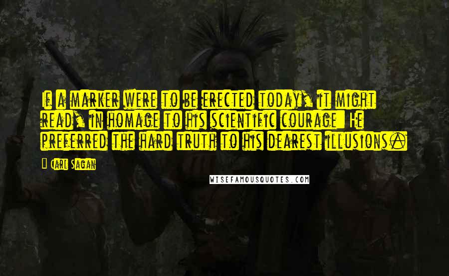 Carl Sagan Quotes: If a marker were to be erected today, it might read, in homage to his scientific courage: He preferred the hard truth to his dearest illusions.
