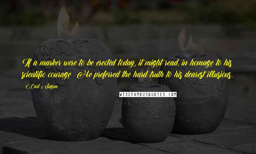 Carl Sagan Quotes: If a marker were to be erected today, it might read, in homage to his scientific courage: He preferred the hard truth to his dearest illusions.