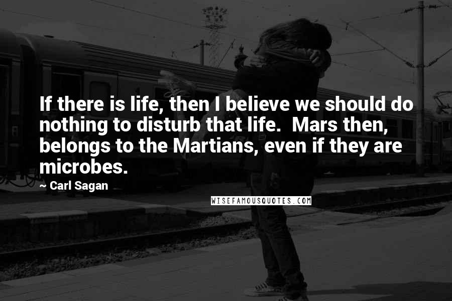 Carl Sagan Quotes: If there is life, then I believe we should do nothing to disturb that life.  Mars then, belongs to the Martians, even if they are microbes.