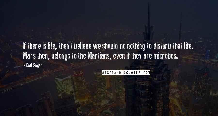 Carl Sagan Quotes: If there is life, then I believe we should do nothing to disturb that life.  Mars then, belongs to the Martians, even if they are microbes.