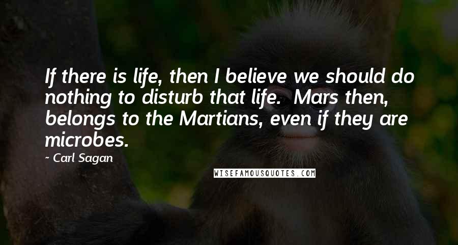 Carl Sagan Quotes: If there is life, then I believe we should do nothing to disturb that life.  Mars then, belongs to the Martians, even if they are microbes.
