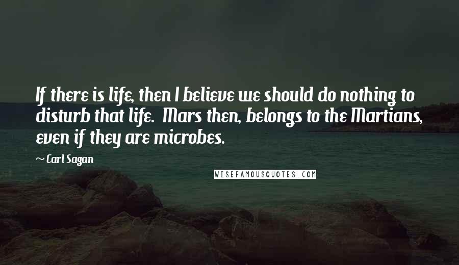 Carl Sagan Quotes: If there is life, then I believe we should do nothing to disturb that life.  Mars then, belongs to the Martians, even if they are microbes.