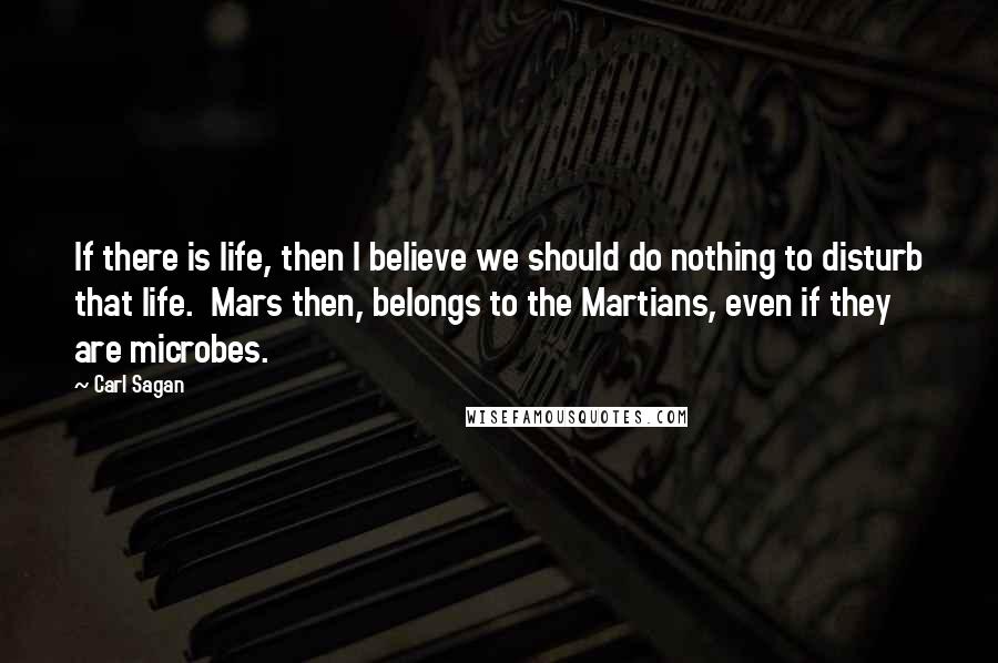 Carl Sagan Quotes: If there is life, then I believe we should do nothing to disturb that life.  Mars then, belongs to the Martians, even if they are microbes.