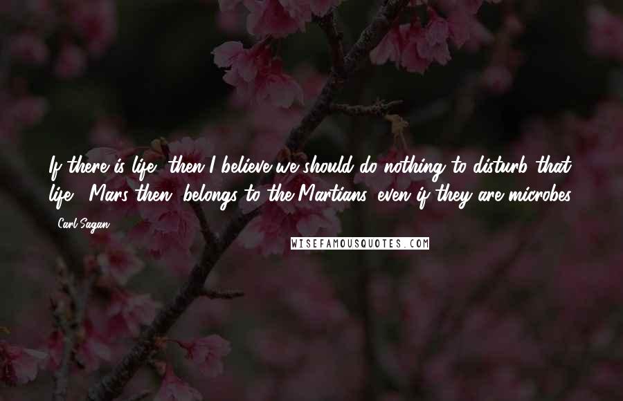 Carl Sagan Quotes: If there is life, then I believe we should do nothing to disturb that life.  Mars then, belongs to the Martians, even if they are microbes.