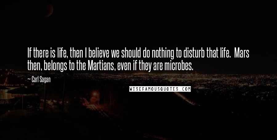 Carl Sagan Quotes: If there is life, then I believe we should do nothing to disturb that life.  Mars then, belongs to the Martians, even if they are microbes.