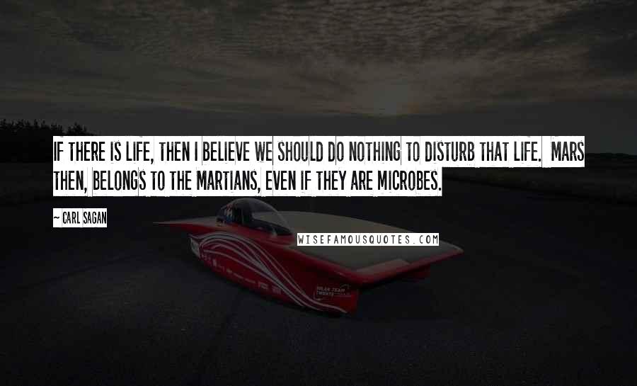 Carl Sagan Quotes: If there is life, then I believe we should do nothing to disturb that life.  Mars then, belongs to the Martians, even if they are microbes.