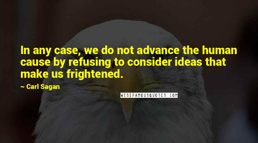 Carl Sagan Quotes: In any case, we do not advance the human cause by refusing to consider ideas that make us frightened.