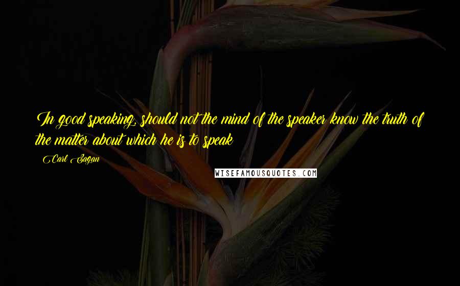 Carl Sagan Quotes: In good speaking, should not the mind of the speaker know the truth of the matter about which he is to speak?