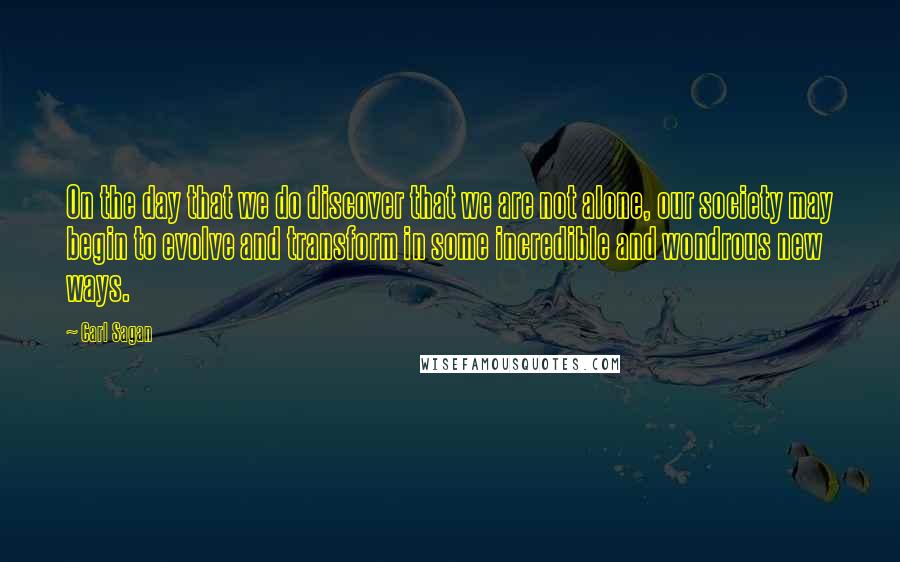 Carl Sagan Quotes: On the day that we do discover that we are not alone, our society may begin to evolve and transform in some incredible and wondrous new ways.
