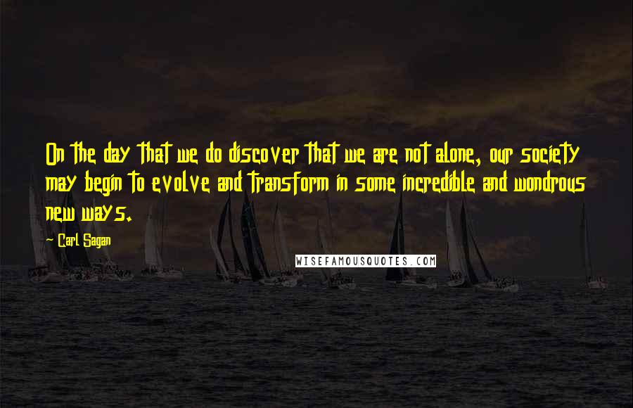 Carl Sagan Quotes: On the day that we do discover that we are not alone, our society may begin to evolve and transform in some incredible and wondrous new ways.