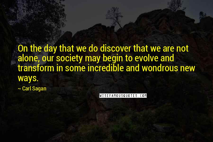 Carl Sagan Quotes: On the day that we do discover that we are not alone, our society may begin to evolve and transform in some incredible and wondrous new ways.