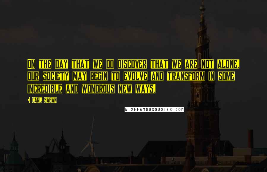 Carl Sagan Quotes: On the day that we do discover that we are not alone, our society may begin to evolve and transform in some incredible and wondrous new ways.