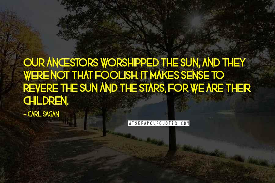 Carl Sagan Quotes: Our ancestors worshipped the Sun, and they were not that foolish. It makes sense to revere the Sun and the stars, for we are their children.