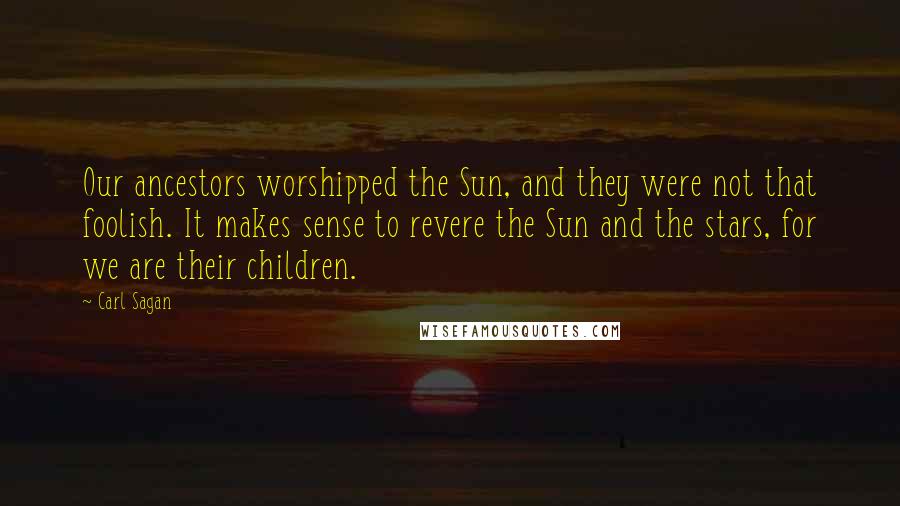 Carl Sagan Quotes: Our ancestors worshipped the Sun, and they were not that foolish. It makes sense to revere the Sun and the stars, for we are their children.