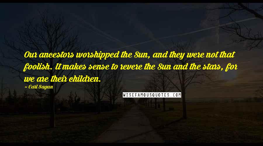 Carl Sagan Quotes: Our ancestors worshipped the Sun, and they were not that foolish. It makes sense to revere the Sun and the stars, for we are their children.