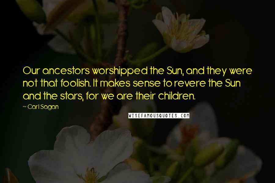 Carl Sagan Quotes: Our ancestors worshipped the Sun, and they were not that foolish. It makes sense to revere the Sun and the stars, for we are their children.