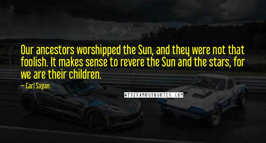 Carl Sagan Quotes: Our ancestors worshipped the Sun, and they were not that foolish. It makes sense to revere the Sun and the stars, for we are their children.