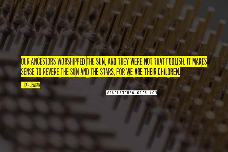 Carl Sagan Quotes: Our ancestors worshipped the Sun, and they were not that foolish. It makes sense to revere the Sun and the stars, for we are their children.