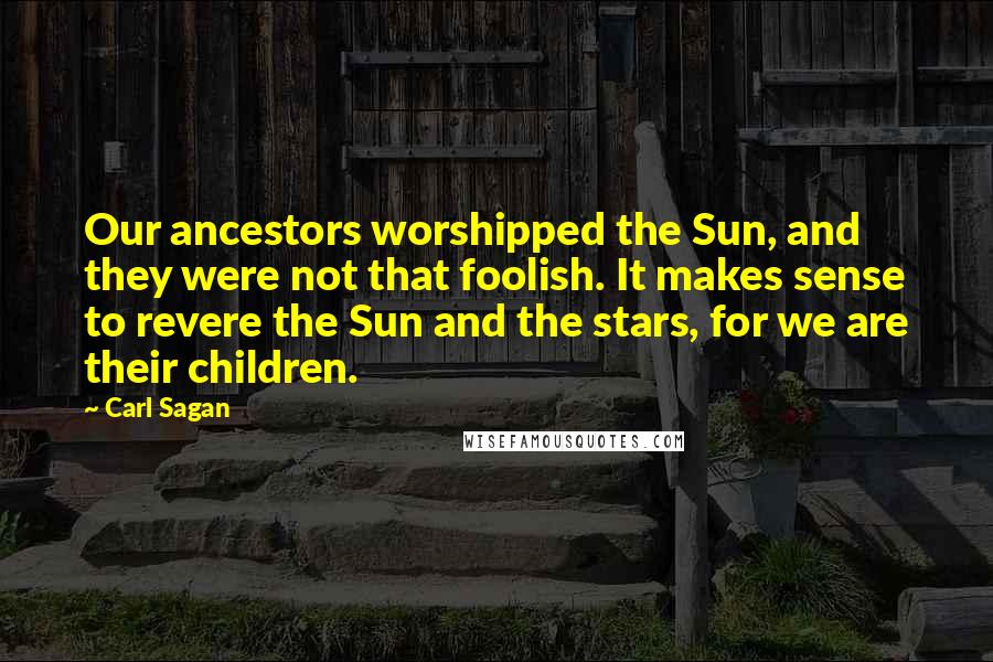 Carl Sagan Quotes: Our ancestors worshipped the Sun, and they were not that foolish. It makes sense to revere the Sun and the stars, for we are their children.