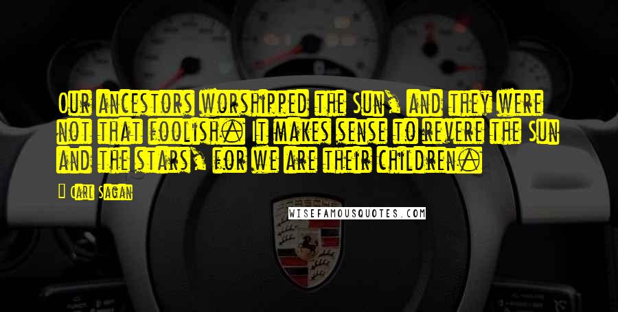 Carl Sagan Quotes: Our ancestors worshipped the Sun, and they were not that foolish. It makes sense to revere the Sun and the stars, for we are their children.