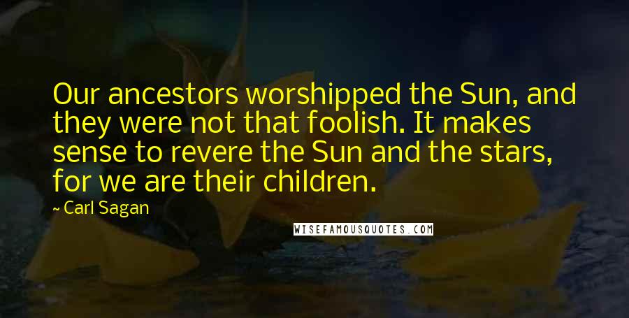 Carl Sagan Quotes: Our ancestors worshipped the Sun, and they were not that foolish. It makes sense to revere the Sun and the stars, for we are their children.