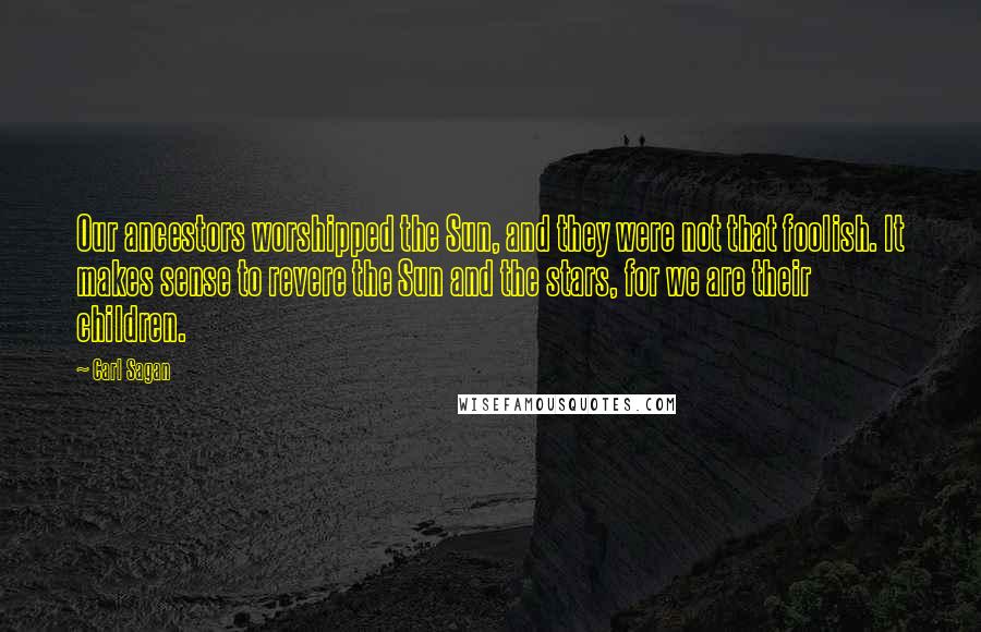 Carl Sagan Quotes: Our ancestors worshipped the Sun, and they were not that foolish. It makes sense to revere the Sun and the stars, for we are their children.