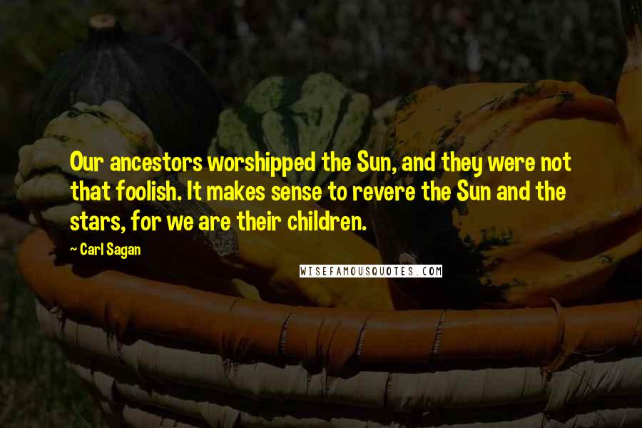 Carl Sagan Quotes: Our ancestors worshipped the Sun, and they were not that foolish. It makes sense to revere the Sun and the stars, for we are their children.