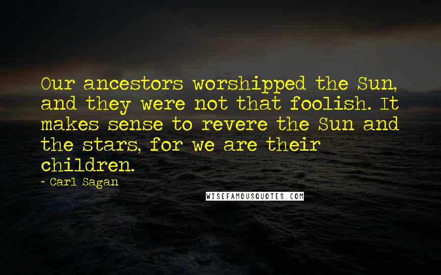 Carl Sagan Quotes: Our ancestors worshipped the Sun, and they were not that foolish. It makes sense to revere the Sun and the stars, for we are their children.