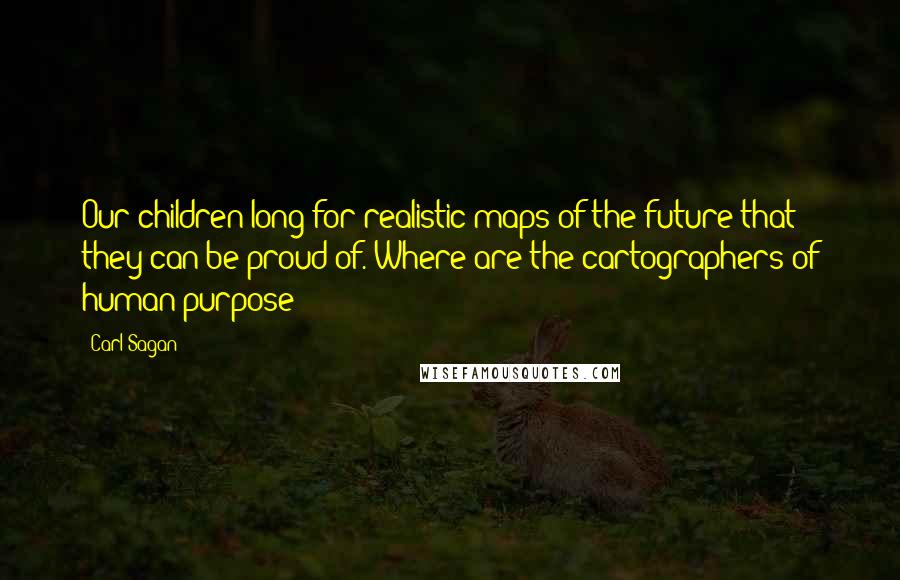 Carl Sagan Quotes: Our children long for realistic maps of the future that they can be proud of. Where are the cartographers of human purpose?