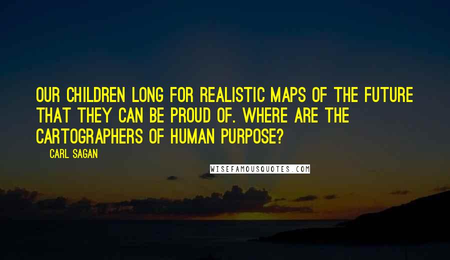 Carl Sagan Quotes: Our children long for realistic maps of the future that they can be proud of. Where are the cartographers of human purpose?