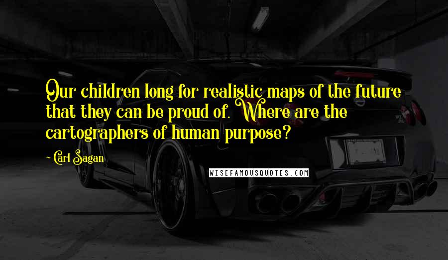 Carl Sagan Quotes: Our children long for realistic maps of the future that they can be proud of. Where are the cartographers of human purpose?