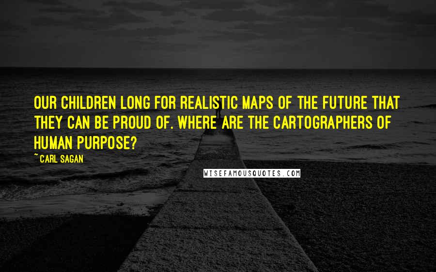 Carl Sagan Quotes: Our children long for realistic maps of the future that they can be proud of. Where are the cartographers of human purpose?