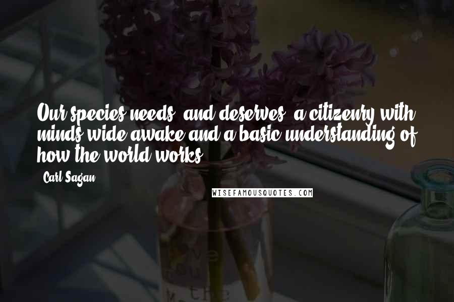 Carl Sagan Quotes: Our species needs, and deserves, a citizenry with minds wide awake and a basic understanding of how the world works.