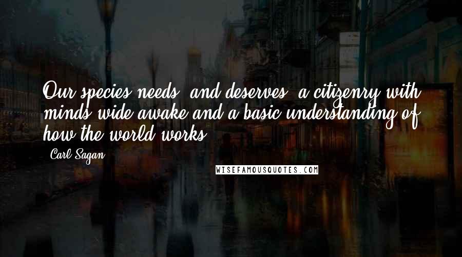 Carl Sagan Quotes: Our species needs, and deserves, a citizenry with minds wide awake and a basic understanding of how the world works.