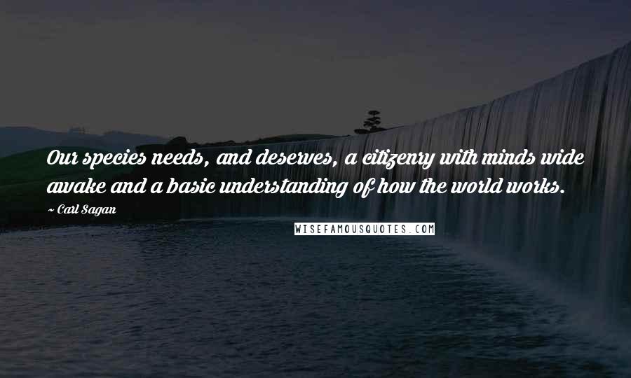 Carl Sagan Quotes: Our species needs, and deserves, a citizenry with minds wide awake and a basic understanding of how the world works.