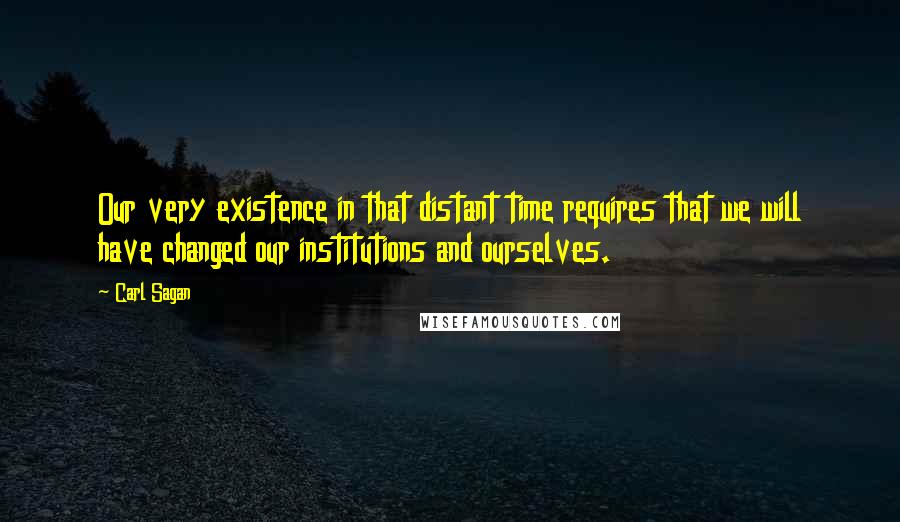 Carl Sagan Quotes: Our very existence in that distant time requires that we will have changed our institutions and ourselves.