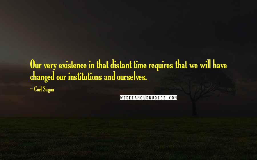 Carl Sagan Quotes: Our very existence in that distant time requires that we will have changed our institutions and ourselves.