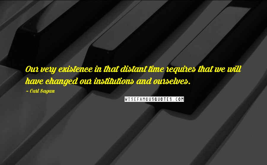 Carl Sagan Quotes: Our very existence in that distant time requires that we will have changed our institutions and ourselves.