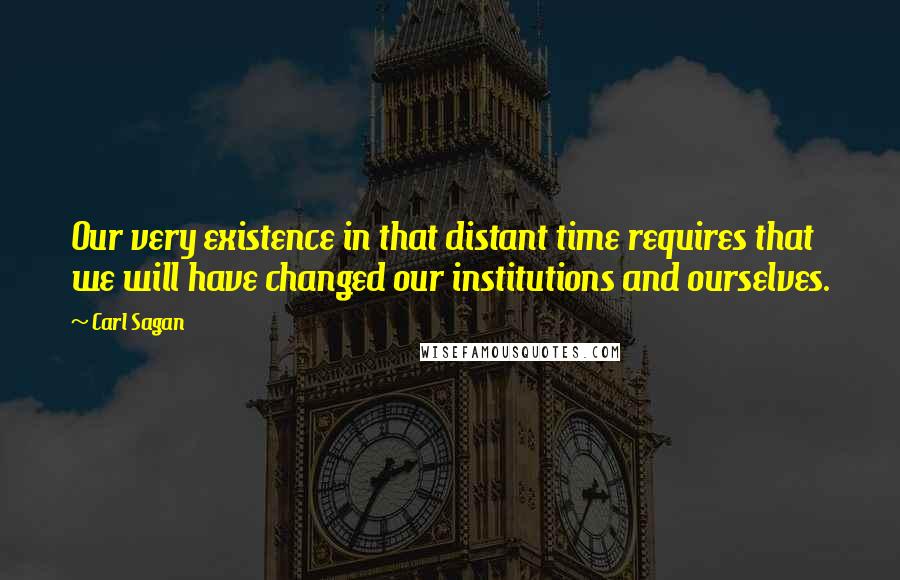 Carl Sagan Quotes: Our very existence in that distant time requires that we will have changed our institutions and ourselves.